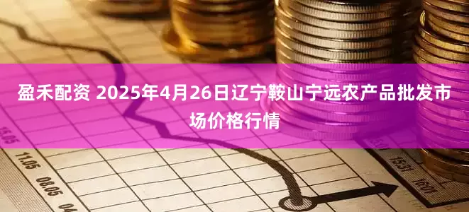 盈禾配资 2025年4月26日辽宁鞍山宁远农产品批发市场价格行情