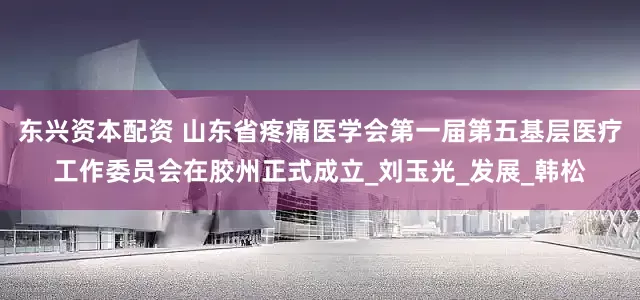 东兴资本配资 山东省疼痛医学会第一届第五基层医疗工作委员会在胶州正式成立_刘玉光_发展_韩松
