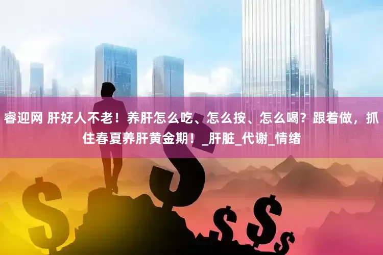 睿迎网 肝好人不老！养肝怎么吃、怎么按、怎么喝？跟着做，抓住春夏养肝黄金期！_肝脏_代谢_情绪