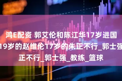 鸿E配资 郭艾伦和陈江华17岁进国家队，为啥19岁的赵维伦17岁的朱正不行_郭士强_教练_篮球