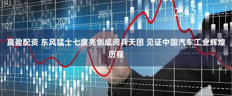 赢盈配资 东风猛士七度亮剑成阅兵天团 见证中国汽车工业辉煌历程