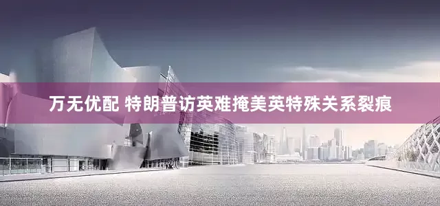 万无优配 特朗普访英难掩美英特殊关系裂痕