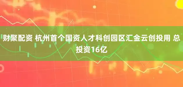 财聚配资 杭州首个国资人才科创园区汇金云创投用 总投资16亿