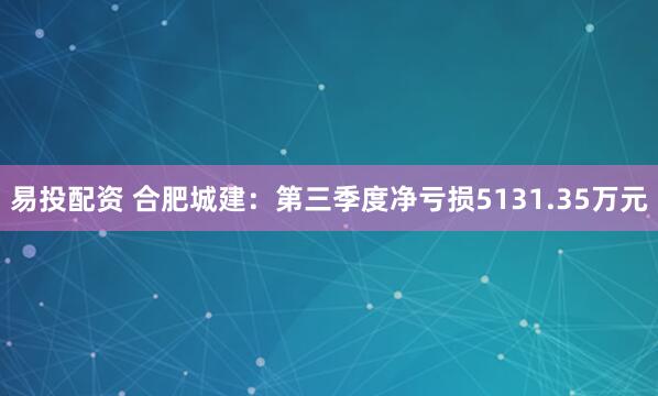 易投配资 合肥城建：第三季度净亏损5131.35万元