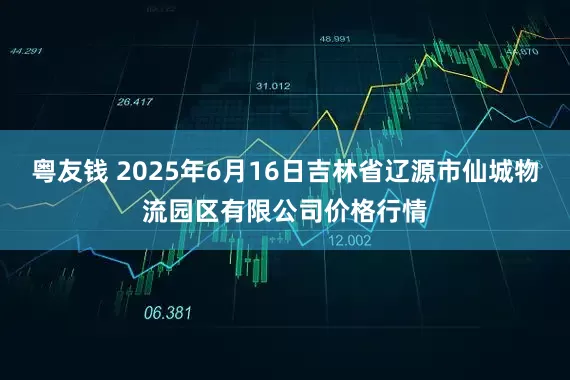 粤友钱 2025年6月16日吉林省辽源市仙城物流园区有限公司价格行情