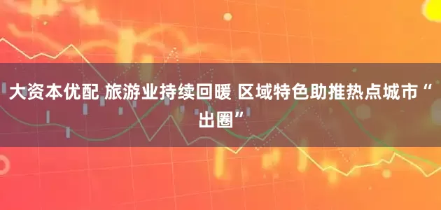 大资本优配 旅游业持续回暖 区域特色助推热点城市“出圈”