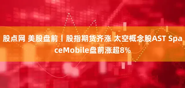 股点网 美股盘前丨股指期货齐涨 太空概念股AST SpaceMobile盘前涨超8%