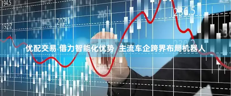 优配交易 借力智能化优势  主流车企跨界布局机器人