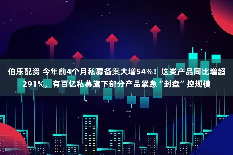 伯乐配资 今年前4个月私募备案大增54%！这类产品同比增超291%，有百亿私募旗下部分产品紧急“封盘”控规模