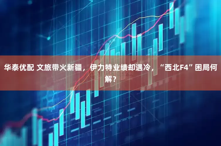 华泰优配 文旅带火新疆，伊力特业绩却遇冷，“西北F4”困局何解？